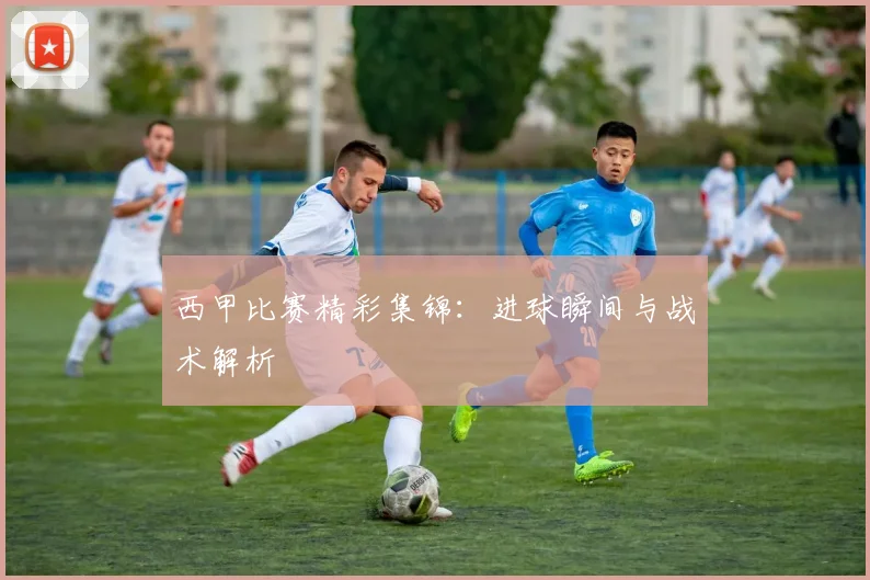西甲比赛精彩集锦:进球瞬间与战术解析