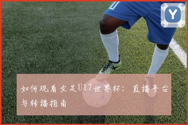 如何观看女足U17世界杯:直播平台与转播指南
